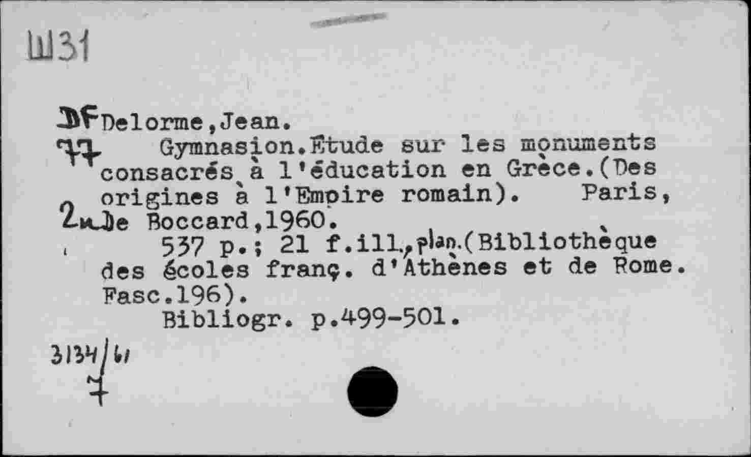 ﻿Ш31
Del orme, Jean.
‘Х’Ъ Gymnasion. Ivtude sur les monuments consacrés^a l’éducation en Grece.(Des
_ origines à l’Emoire romain). Paris, 2иЛе Boccard,1960.	4
,	537 p. ; 21 f. ill., ?bn.( Bibliothèque
des écoles franç. d’Athènes et de Pome. Fase.196).
Bibliogr. p.499-501.
3134 1,1